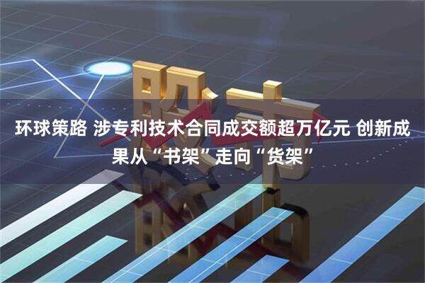 环球策路 涉专利技术合同成交额超万亿元 创新成果从“书架”走向“货架”