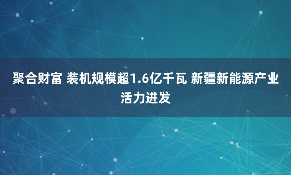 聚合财富 装机规模超1.6亿千瓦 新疆新能源产业活力迸发