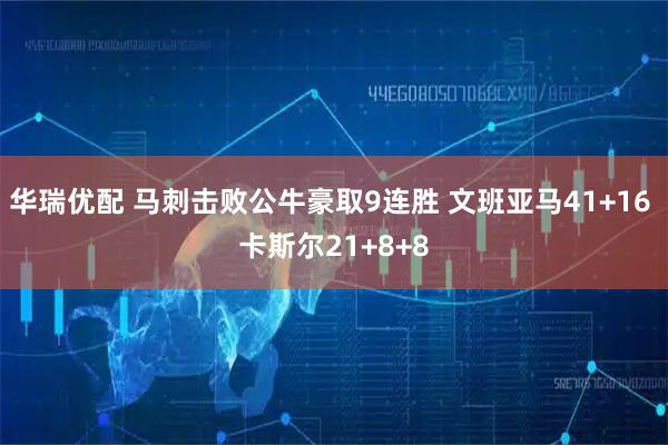 华瑞优配 马刺击败公牛豪取9连胜 文班亚马41+16 卡斯尔21+8+8