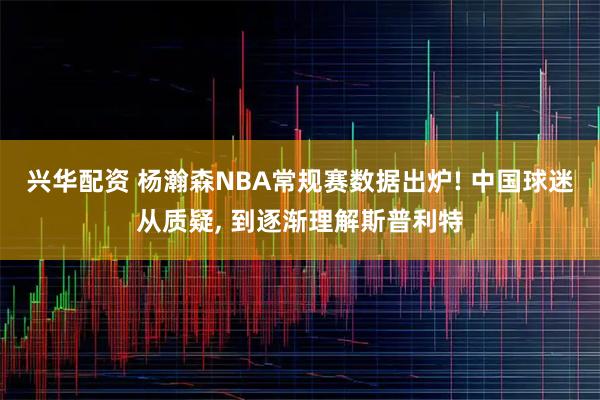 兴华配资 杨瀚森NBA常规赛数据出炉! 中国球迷从质疑, 到逐渐理解斯普利特