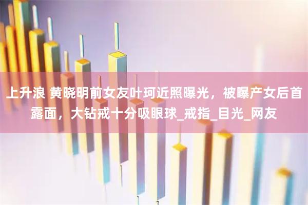 上升浪 黄晓明前女友叶珂近照曝光,被曝产女后首露面,大钻戒十分吸眼球_戒指_目光_网友