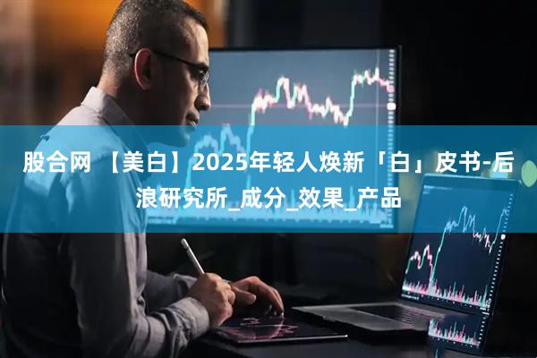 股合网 【美白】2025年轻人焕新「白」皮书-后浪研究所_成分_效果_产品