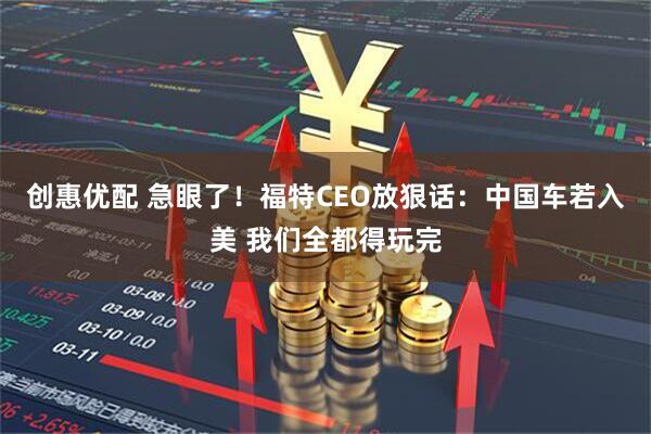 创惠优配 急眼了！福特CEO放狠话：中国车若入美 我们全都得玩完